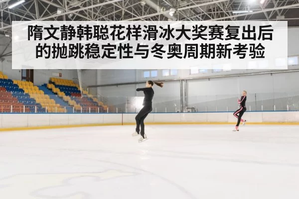 隋文静韩聪花样滑冰大奖赛复出后的抛跳稳定性与冬奥周期新考验